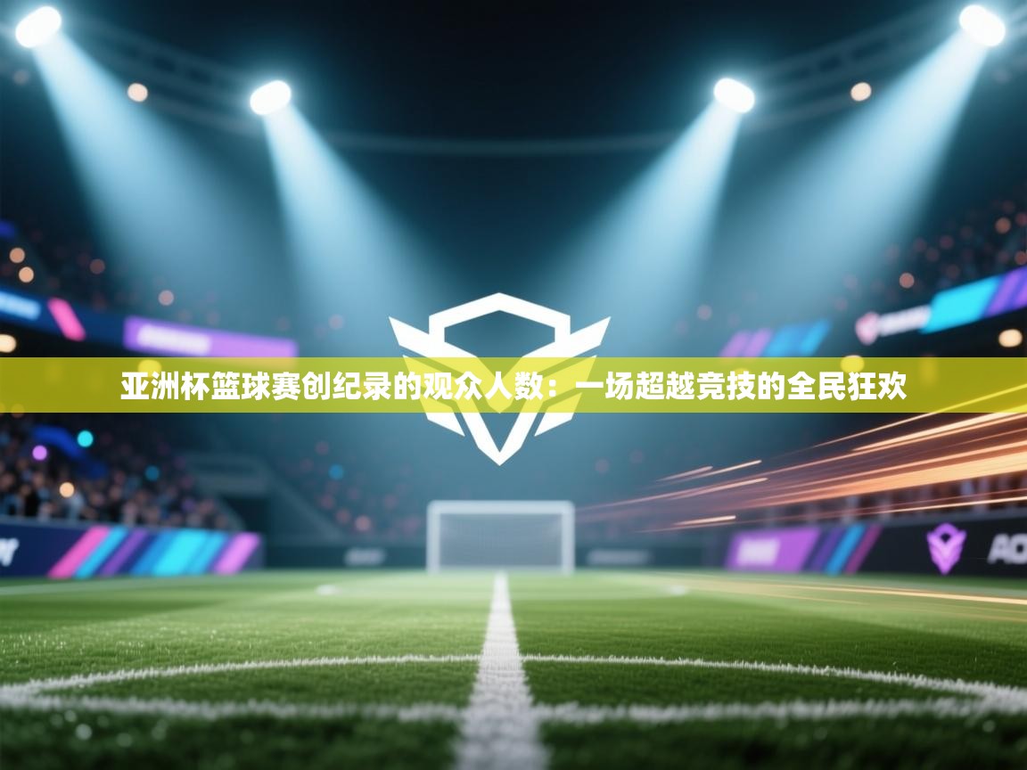 亚洲杯篮球赛创纪录的观众人数：一场超越竞技的全民狂欢