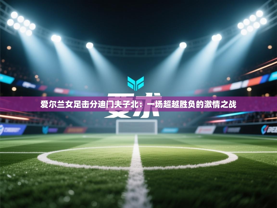 爱尔兰女足击分迪门夫子北：一场超越胜负的激情之战